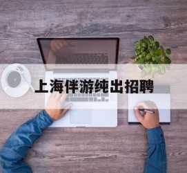 凉山上海伴游纯出雇用(上海伴游雇用月入20)