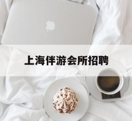 凉山上海伴游会所雇用(上海伴游雇用月入20)