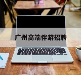 凉山广州高端伴游雇用(广州私家助理伴游雇用)
