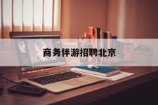 凉山商务伴游雇用北京(北京旅游公司雇用伴游)