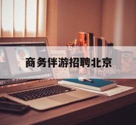 凉山商务伴游雇用北京(北京旅游公司雇用伴游)